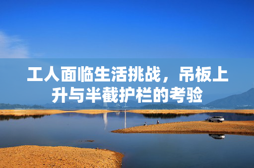 工人面临生活挑战，吊板上升与半截护栏的考验