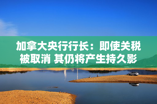 加拿大央行行长：即使关税被取消 其仍将产生持久影响