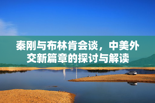 秦刚与布林肯会谈，中美外交新篇章的探讨与解读