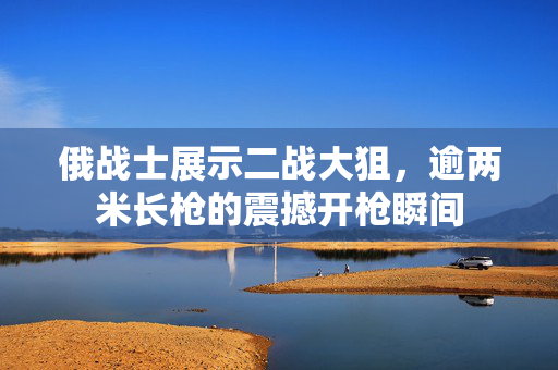 俄战士展示二战大狙，逾两米长枪的震撼开枪瞬间