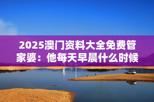 2025澳门资料大全免费管家婆：他每天早晨什么时候起床吗