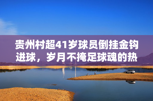 贵州村超41岁球员倒挂金钩进球，岁月不掩足球魂的热血瞬间