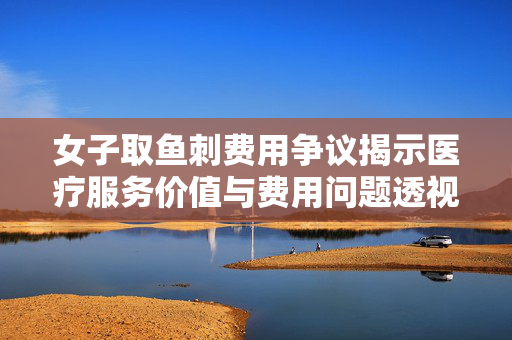 女子取鱼刺费用争议揭示医疗服务价值与费用问题透视