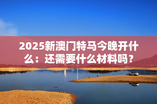 2025新澳门特马今晚开什么：还需要什么材料吗？