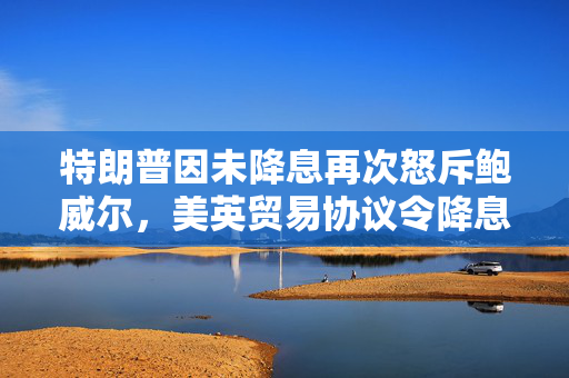 特朗普因未降息再次怒斥鲍威尔，美英贸易协议令降息押注降温