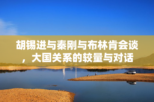 胡锡进与秦刚与布林肯会谈，大国关系的较量与对话