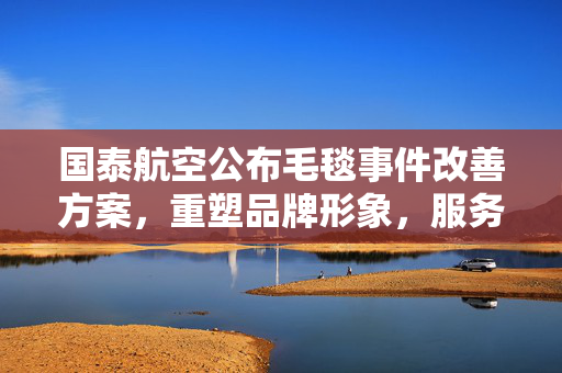 国泰航空公布毛毯事件改善方案，重塑品牌形象，服务质量全面提升计划