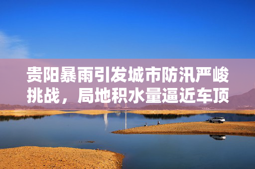 贵阳暴雨引发城市防汛严峻挑战，局地积水量逼近车顶