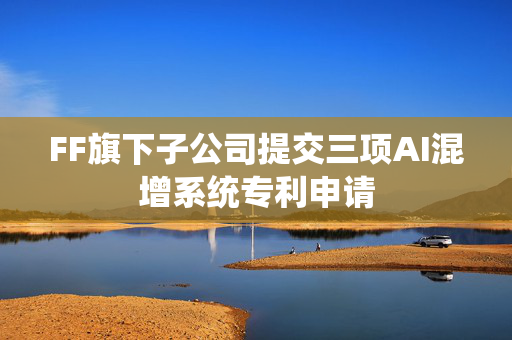 FF旗下子公司提交三项AI混增系统专利申请