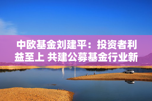 中欧基金刘建平：投资者利益至上 共建公募基金行业新生态