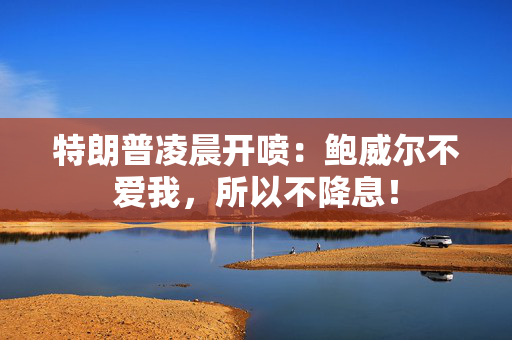 特朗普凌晨开喷：鲍威尔不爱我，所以不降息！