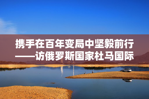 携手在百年变局中坚毅前行——访俄罗斯国家杜马国际事务委员会主席列奥尼德·斯卢茨基