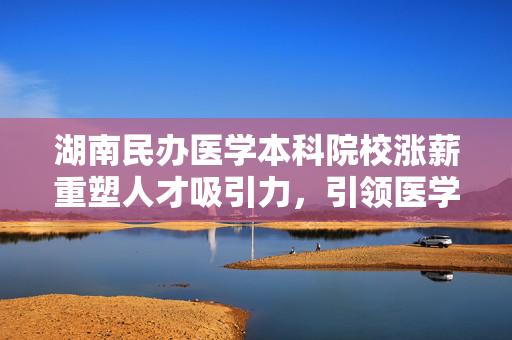 湖南民办医学本科院校涨薪重塑人才吸引力，引领医学教育新篇章