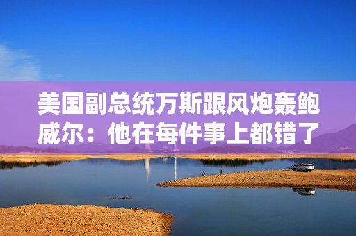 美国副总统万斯跟风炮轰鲍威尔：他在每件事上都错了