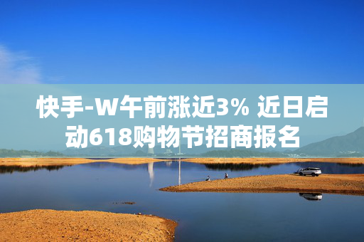 快手-W午前涨近3% 近日启动618购物节招商报名