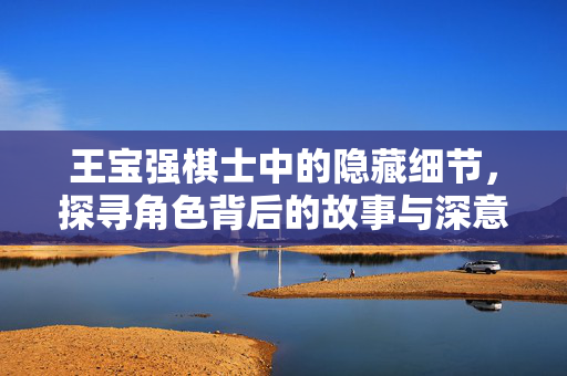 王宝强棋士中的隐藏细节，探寻角色背后的故事与深意