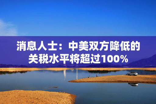 消息人士：中美双方降低的关税水平将超过100%