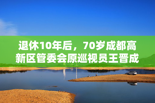 退休10年后，70岁成都高新区管委会原巡视员王晋成被查