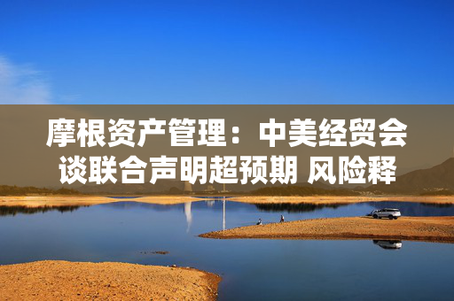 摩根资产管理：中美经贸会谈联合声明超预期 风险释放下市场反应积极