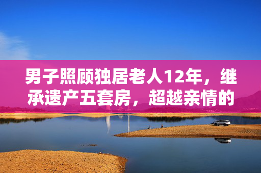 男子照顾独居老人12年，继承遗产五套房，超越亲情的深情厚谊