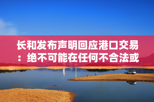 长和发布声明回应港口交易：绝不可能在任何不合法或不合规的情况下进行