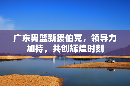 广东男篮新援伯克，领导力加持，共创辉煌时刻