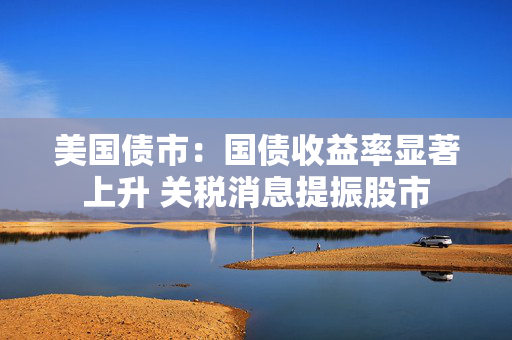 美国债市：国债收益率显著上升 关税消息提振股市