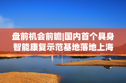 盘前机会前瞻|国内首个具身智能康复示范基地落地上海，这几家公司在灵巧手、机器视觉等核心零部件领域深度布局（附概念股）