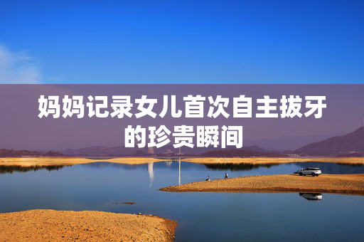 妈妈记录女儿首次自主拔牙的珍贵瞬间