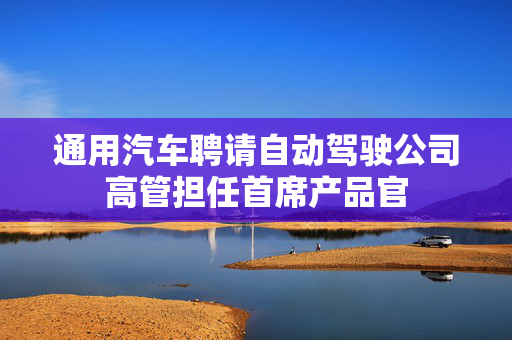 通用汽车聘请自动驾驶公司高管担任首席产品官