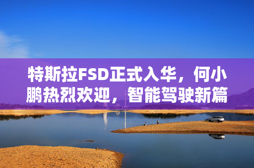 特斯拉FSD正式入华，何小鹏热烈欢迎，智能驾驶新篇章开启