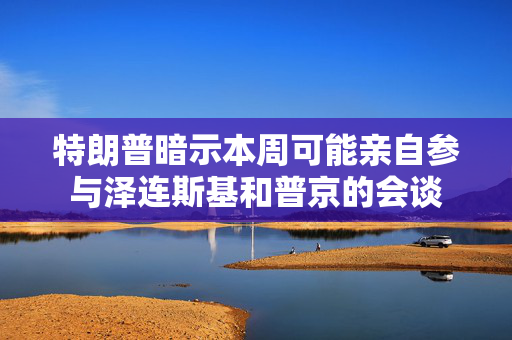 特朗普暗示本周可能亲自参与泽连斯基和普京的会谈