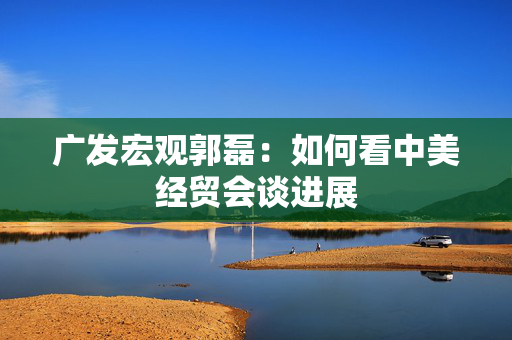 广发宏观郭磊：如何看中美经贸会谈进展