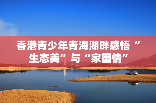 香港青少年青海湖畔感悟“生态美”与“家国情”