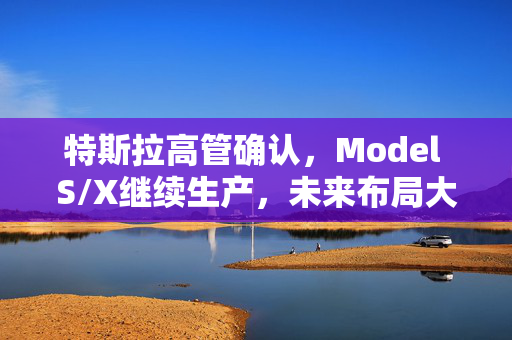 特斯拉高管确认，Model S/X继续生产，未来布局大动作揭秘