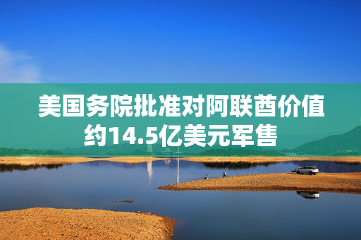 美国务院批准对阿联酋价值约14.5亿美元军售