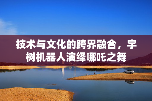 技术与文化的跨界融合，宇树机器人演绎哪吒之舞