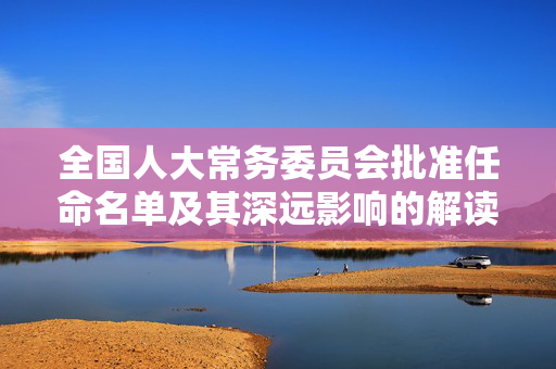 全国人大常务委员会批准任命名单及其深远影响的解读