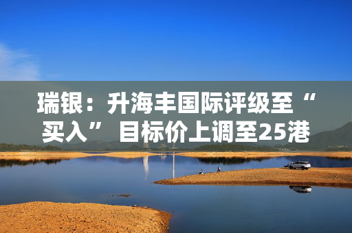 瑞银：升海丰国际评级至“买入” 目标价上调至25港元 列入亚太区荐股名单