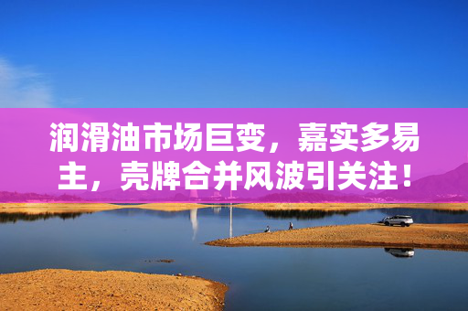 润滑油市场巨变，嘉实多易主，壳牌合并风波引关注！