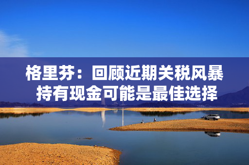 格里芬：回顾近期关税风暴 持有现金可能是最佳选择