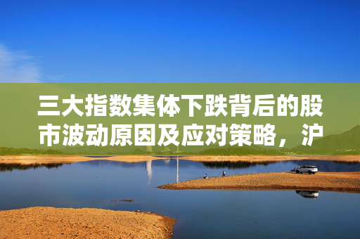 三大指数集体下跌背后的股市波动原因及应对策略，沪指跌0.8%分析