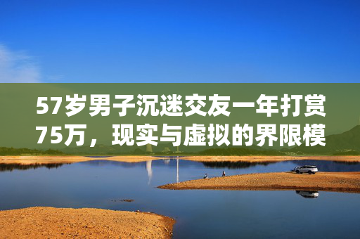 57岁男子沉迷交友一年打赏75万，现实与虚拟的界限模糊