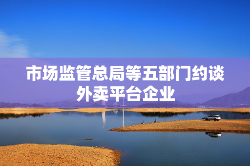 市场监管总局等五部门约谈外卖平台企业