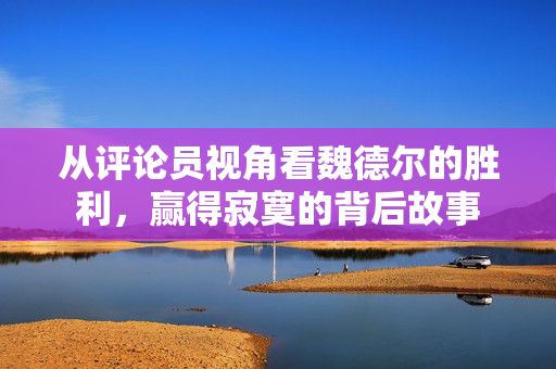 从评论员视角看魏德尔的胜利，赢得寂寞的背后故事