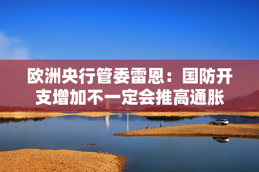 欧洲央行管委雷恩：国防开支增加不一定会推高通胀
