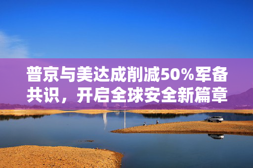 普京与美达成削减50%军备共识，开启全球安全新篇章