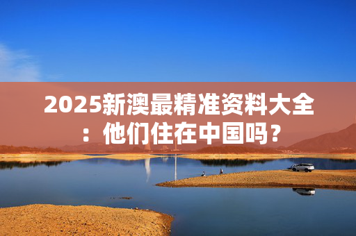 2025新澳最精准资料大全：他们住在中国吗？