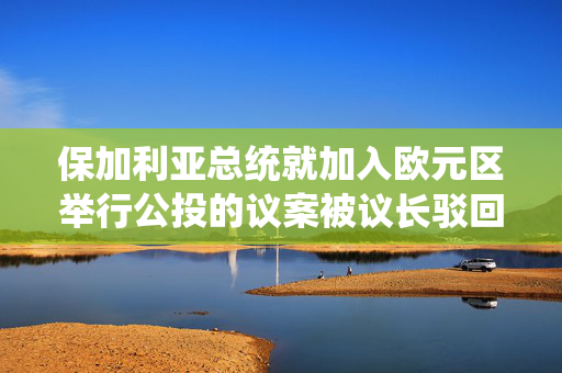 保加利亚总统就加入欧元区举行公投的议案被议长驳回