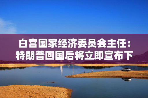白宫国家经济委员会主任：特朗普回国后将立即宣布下一项贸易协议